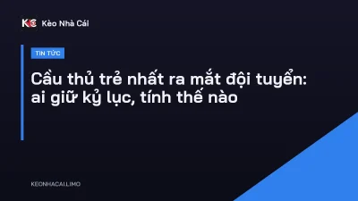 Cầu thủ trẻ nhất ra mắt đội tuyển: ai giữ kỷ lục, tính thế nào