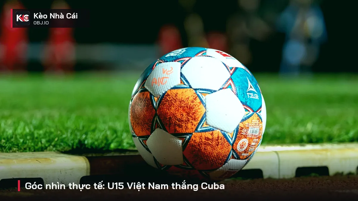 Góc nhìn thực tế: U15 Việt Nam thắng Cuba