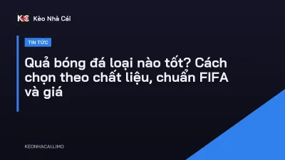 Quả bóng đá loại nào tốt? Cách chọn theo chất liệu, chuẩn FIFA và giá