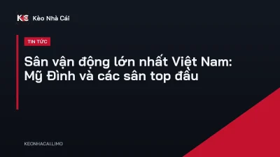 Sân vận động lớn nhất Việt Nam: Mỹ Đình và các sân top đầu