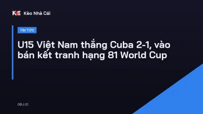 U15 Việt Nam thắng Cuba 2-1, vào bán kết tranh hạng 81 World Cup